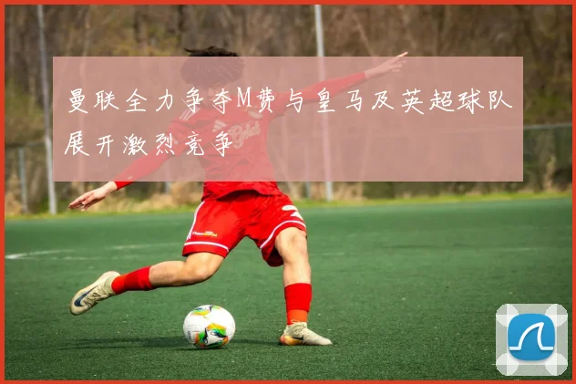 曼联全力争夺M费与皇马及英超球队展开激烈竞争