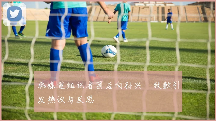 韩媒重组记者团后向孙兴慜致歉引发热议与反思