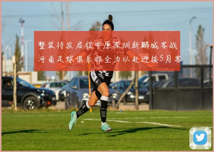 整装待发启程中原深圳新鹏城客战河南足球俱乐部全力以赴迎接5月客场挑战
