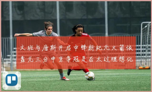 文班与唐斯开启中锋新纪元火箭依靠无三分申京争冠是否太过理想化