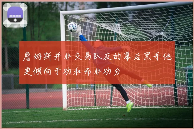 詹姆斯并非交易队友的幕后黑手他更倾向于劝和而非劝分