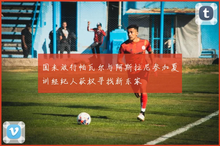 国米放行帕瓦尔与阿斯拉尼参加夏训经纪人获权寻找新东家