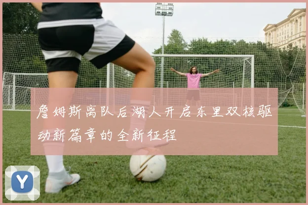 詹姆斯离队后湖人开启东里双核驱动新篇章的全新征程