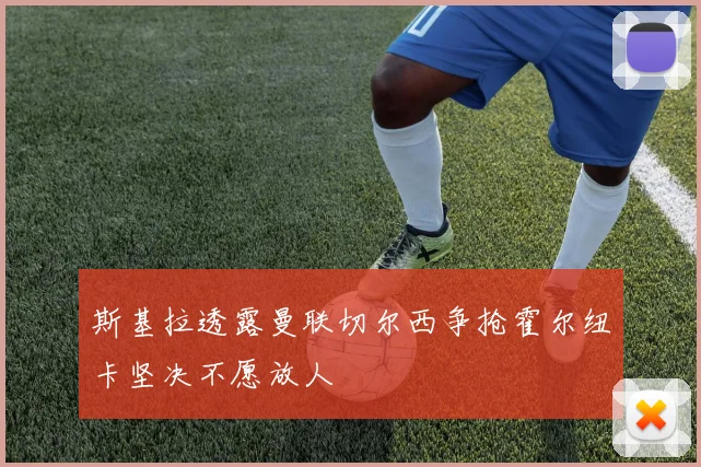 斯基拉透露曼联切尔西争抢霍尔纽卡坚决不愿放人