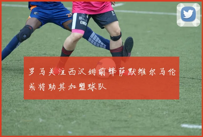罗马关注西汉姆前锋萨默维尔马伦或将助其加盟球队