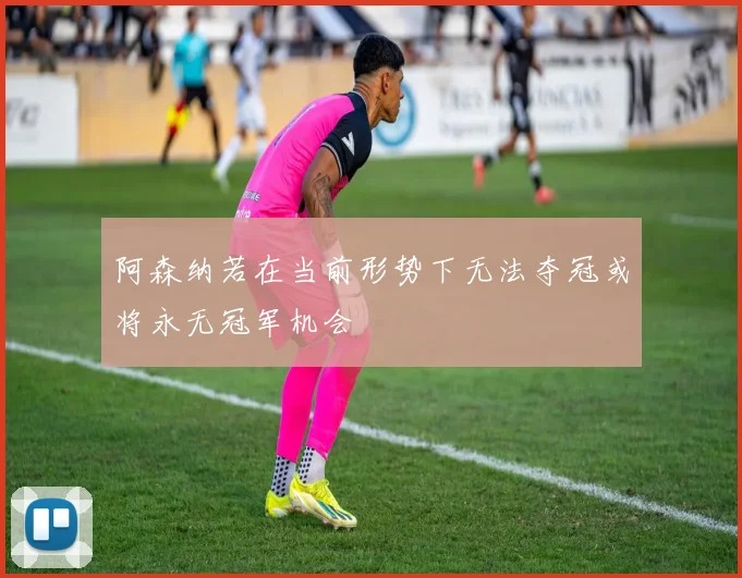 阿森纳若在当前形势下无法夺冠或将永无冠军机会