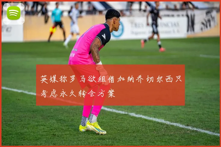 英媒称罗马欲租借加纳乔切尔西只考虑永久转会方案
