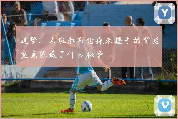 追梦：文班和布伦森未握手的背后究竟隐藏了什么秘密