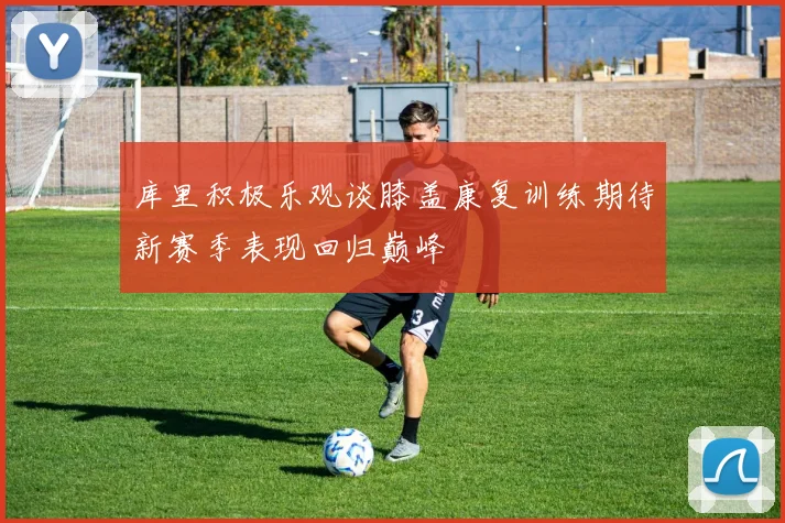 库里积极乐观谈膝盖康复训练期待新赛季表现回归巅峰