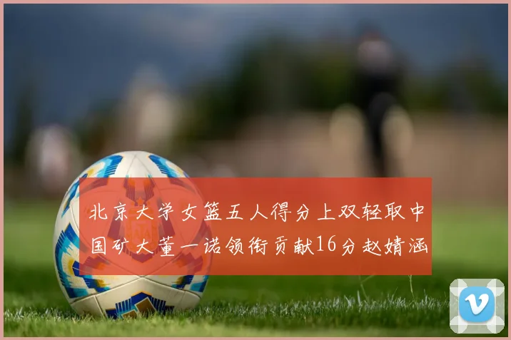 北京大学女篮五人得分上双轻取中国矿大董一诺领衔贡献16分赵婧涵接近双双