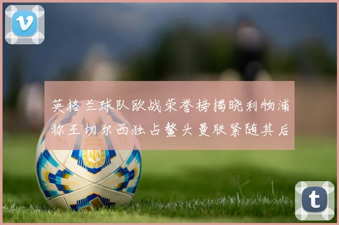 英格兰球队欧战荣誉榜揭晓利物浦称王切尔西独占鳌头曼联紧随其后