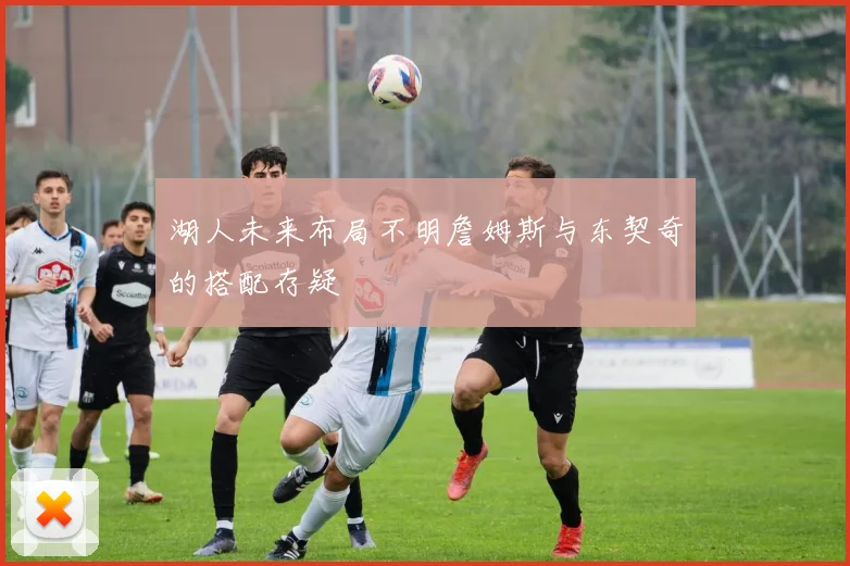 湖人未来布局不明詹姆斯与东契奇的搭配存疑