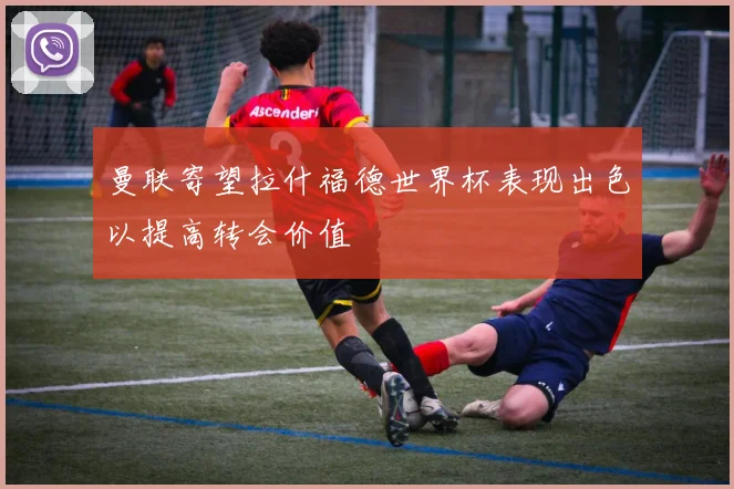 曼联寄望拉什福德世界杯表现出色以提高转会价值