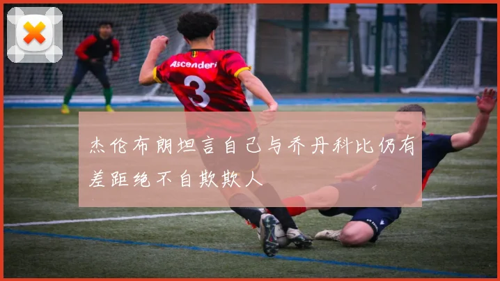 杰伦布朗坦言自己与乔丹科比仍有差距绝不自欺欺人