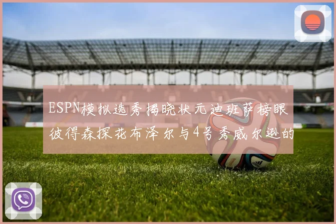 ESPN模拟选秀揭晓状元迪班萨榜眼彼得森探花布泽尔与4号秀威尔逊的精彩表现