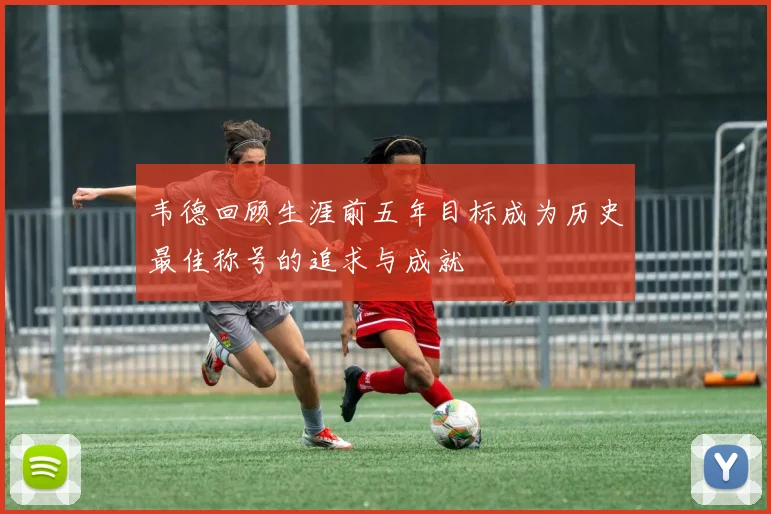 韦德回顾生涯前五年目标成为历史最佳称号的追求与成就