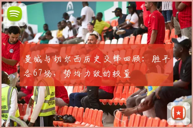 曼城与切尔西历史交锋回顾：胜平各67场，势均力敌的较量