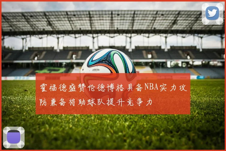 霍福德盛赞伦德博格具备NBA实力攻防兼备将助球队提升竞争力