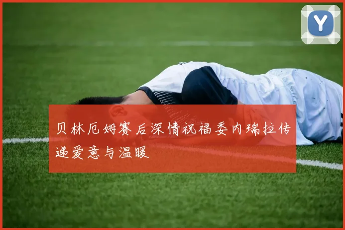 贝林厄姆赛后深情祝福委内瑞拉传递爱意与温暖