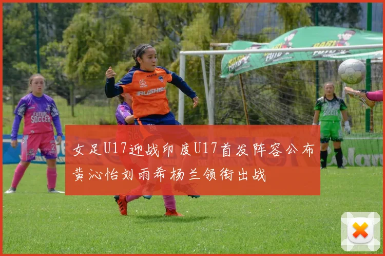 女足U17迎战印度U17首发阵容公布黄沁怡刘雨希杨兰领衔出战