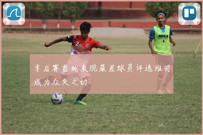 季后赛首轮表现最差球员评选谁将成为众矢之的