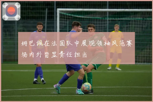 姆巴佩在法国队中展现领袖风范赛场内外皆显责任担当