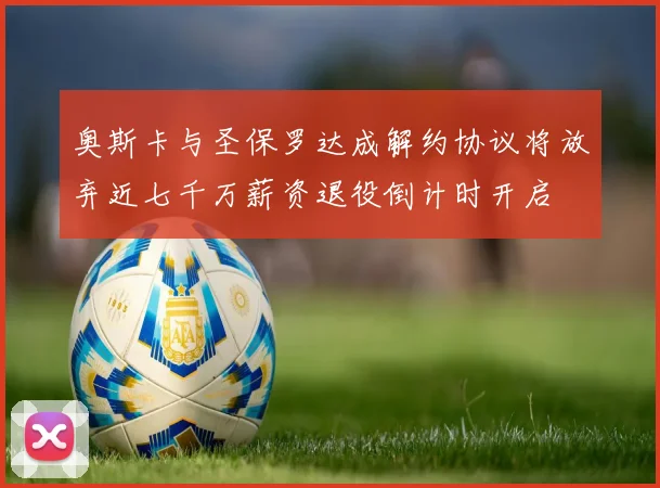 奥斯卡与圣保罗达成解约协议将放弃近七千万薪资退役倒计时开启