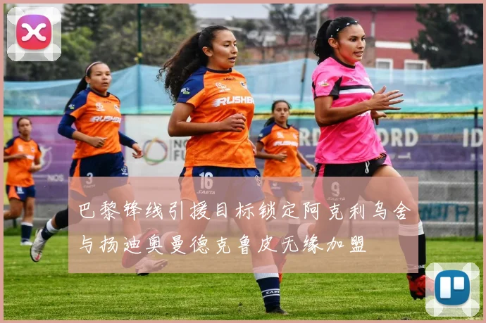 巴黎锋线引援目标锁定阿克利乌舍与扬迪奥曼德克鲁皮无缘加盟