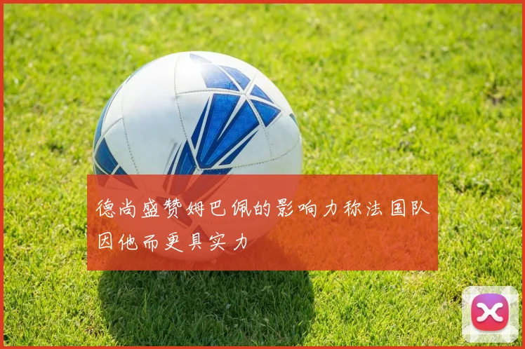 德尚盛赞姆巴佩的影响力称法国队因他而更具实力
