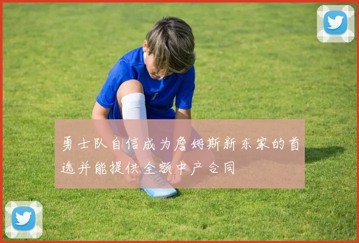 勇士队自信成为詹姆斯新东家的首选并能提供全额中产合同